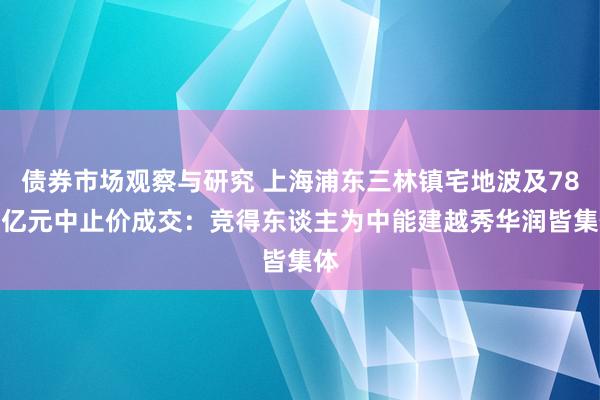 债券市场观察与研究 上海浦东三林镇宅地波及78.7亿元中止价成交：竞得东谈主为中能建越秀华润皆集体