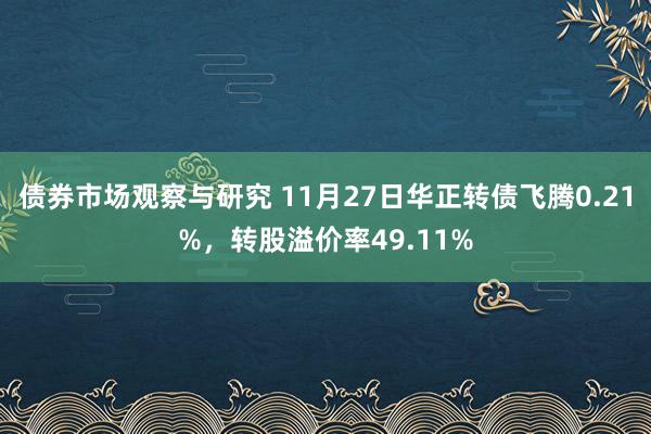 债券市场观察与研究 11月27日华正转债飞腾0.21%，转股溢价率49.11%