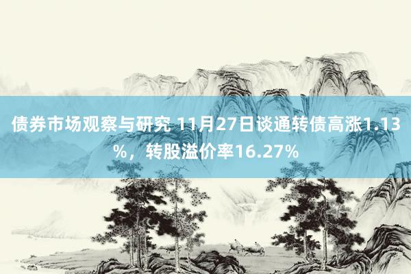 债券市场观察与研究 11月27日谈通转债高涨1.13%，转股溢价率16.27%