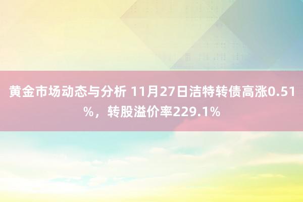 黄金市场动态与分析 11月27日洁特转债高涨0.51%，转股溢价率229.1%