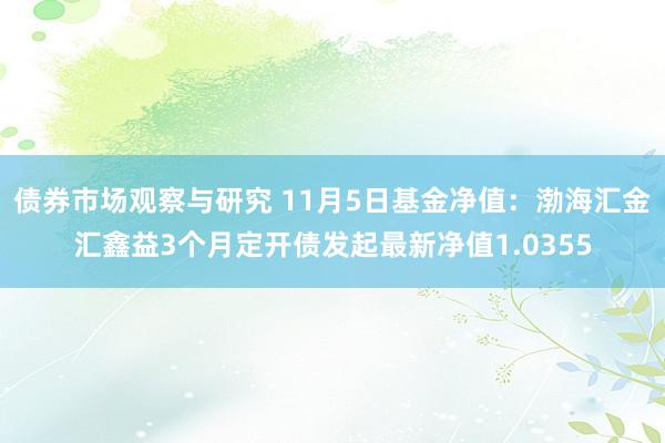 债券市场观察与研究 11月5日基金净值：渤海汇金汇鑫益3个月定开债发起最新净值1.0355