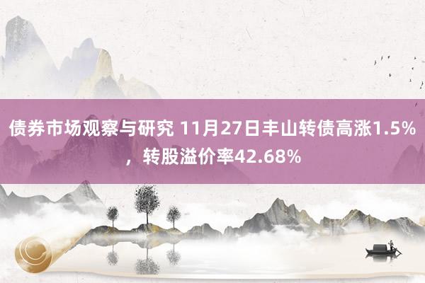 债券市场观察与研究 11月27日丰山转债高涨1.5%，转股溢价率42.68%