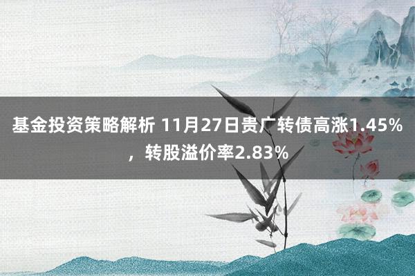 基金投资策略解析 11月27日贵广转债高涨1.45%，转股溢价率2.83%