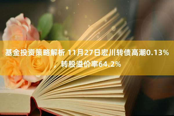 基金投资策略解析 11月27日宏川转债高潮0.13%，转股溢价率64.2%