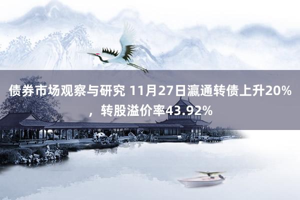 债券市场观察与研究 11月27日瀛通转债上升20%，转股溢价率43.92%