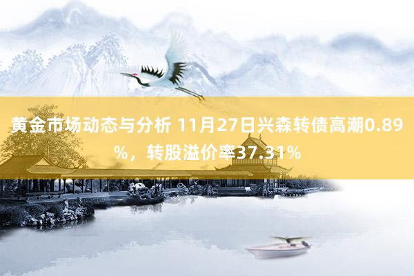 黄金市场动态与分析 11月27日兴森转债高潮0.89%，转股溢价率37.31%