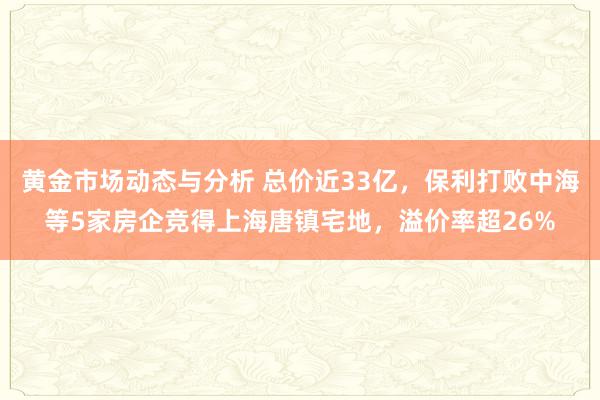 黄金市场动态与分析 总价近33亿，保利打败中海等5家房企竞得上海唐镇宅地，溢价率超26%