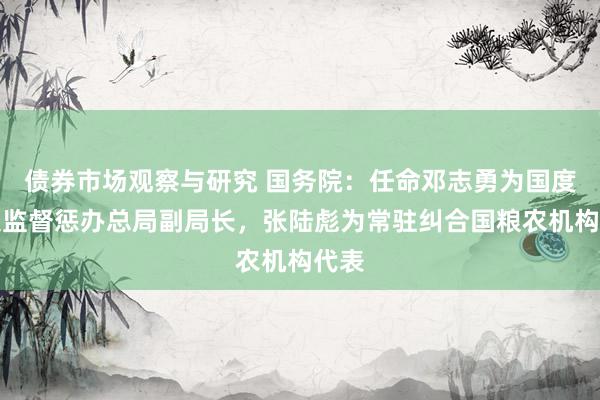 债券市场观察与研究 国务院：任命邓志勇为国度市集监督惩办总局副局长，张陆彪为常驻纠合国粮农机构代表