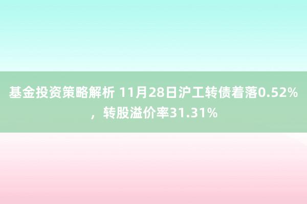 基金投资策略解析 11月28日沪工转债着落0.52%，转股溢价率31.31%