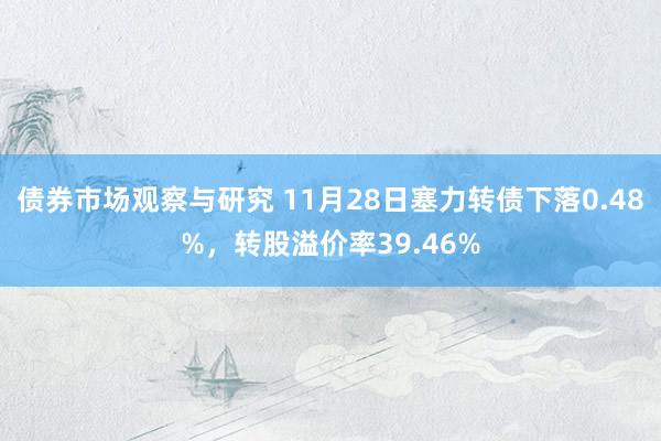 债券市场观察与研究 11月28日塞力转债下落0.48%，转股溢价率39.46%