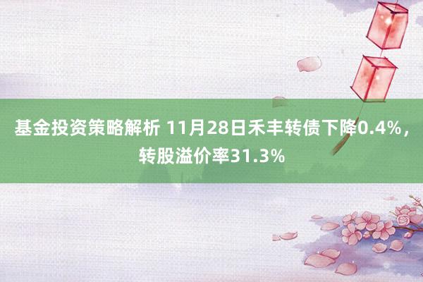 基金投资策略解析 11月28日禾丰转债下降0.4%，转股溢价率31.3%