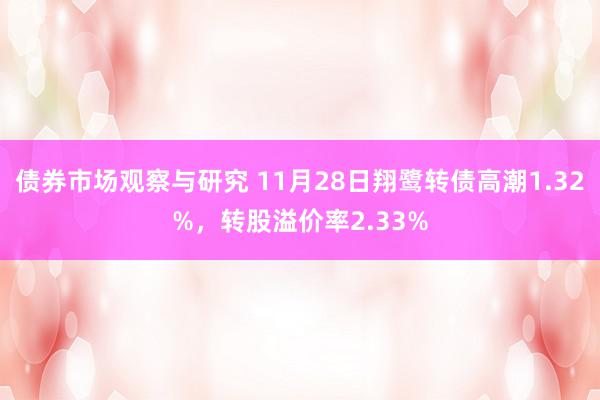 债券市场观察与研究 11月28日翔鹭转债高潮1.32%，转股溢价率2.33%