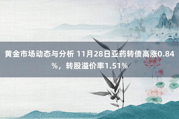 黄金市场动态与分析 11月28日亚药转债高涨0.84%，转股溢价率1.51%