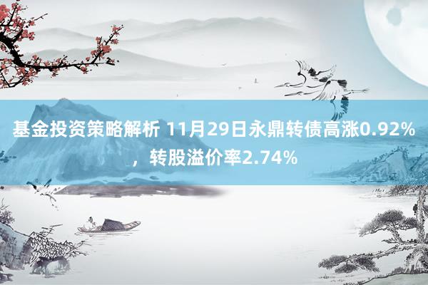 基金投资策略解析 11月29日永鼎转债高涨0.92%，转股溢价率2.74%