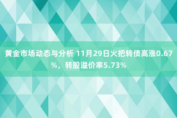 黄金市场动态与分析 11月29日火把转债高涨0.67%，转股溢价率5.73%