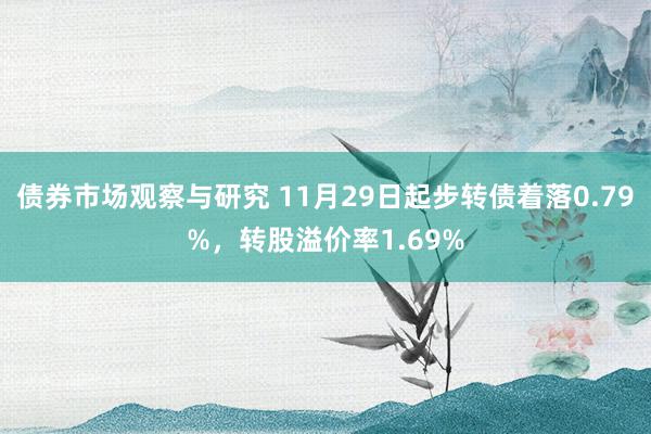 债券市场观察与研究 11月29日起步转债着落0.79%，转股溢价率1.69%