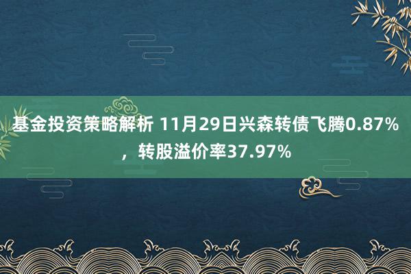 基金投资策略解析 11月29日兴森转债飞腾0.87%，转股溢价率37.97%