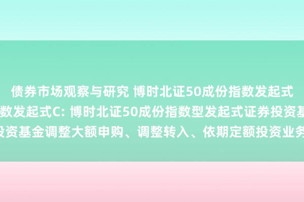 债券市场观察与研究 博时北证50成份指数发起式A,博时北证50成份指数发起式C: 博时北证50成份指数型发起式证券投资基金调整大额申购、调整转入、依期定额投资业务以及进行限制适度的公告