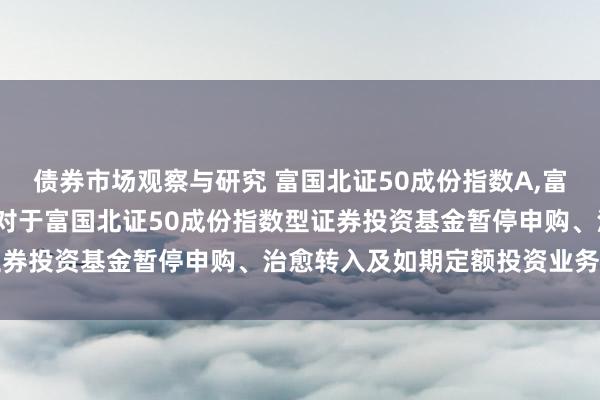 债券市场观察与研究 富国北证50成份指数A,富国北证50成份指数C: 对于富国北证50成份指数型证券投资基金暂停申购、治愈转入及如期定额投资业务的公告