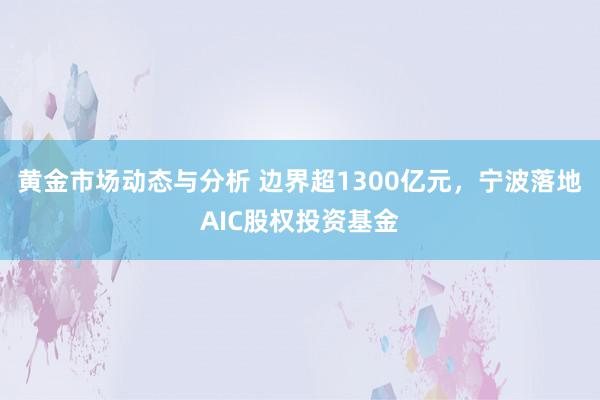 黄金市场动态与分析 边界超1300亿元，宁波落地AIC股权投资基金