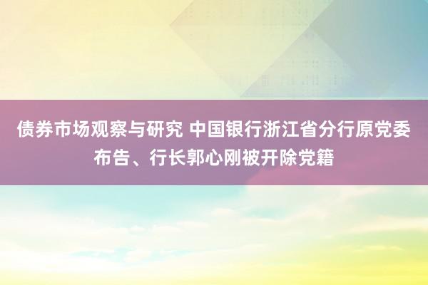 债券市场观察与研究 中国银行浙江省分行原党委布告、行长郭心刚被开除党籍