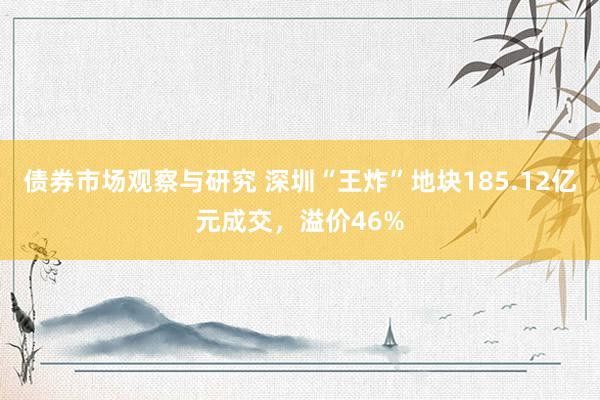 债券市场观察与研究 深圳“王炸”地块185.12亿元成交，溢价46%