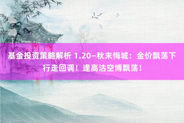 基金投资策略解析 1.20—秋末悔城：金价飘荡下行走回调！逢高沽空博飘荡！