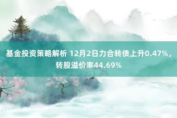 基金投资策略解析 12月2日力合转债上升0.47%，转股溢价率44.69%