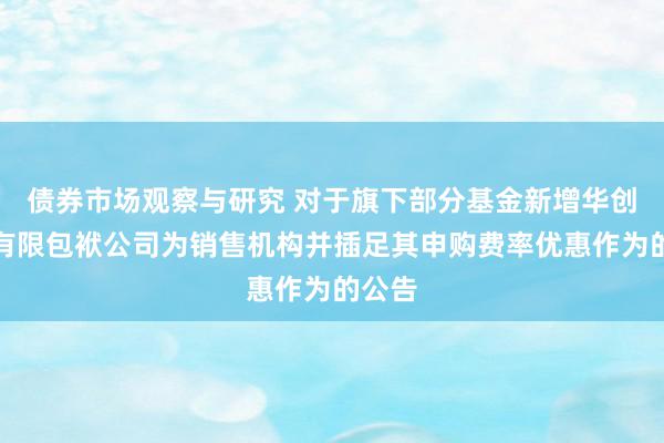 债券市场观察与研究 对于旗下部分基金新增华创证券有限包袱公司为销售机构并插足其申购费率优惠作为的公告