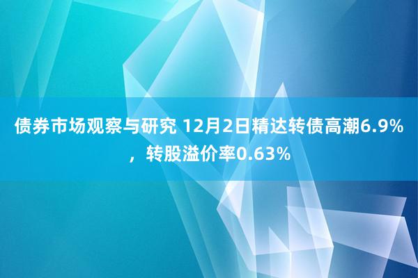 债券市场观察与研究 12月2日精达转债高潮6.9%，转股溢价率0.63%