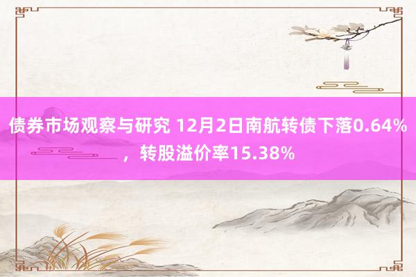 债券市场观察与研究 12月2日南航转债下落0.64%，转股溢价率15.38%