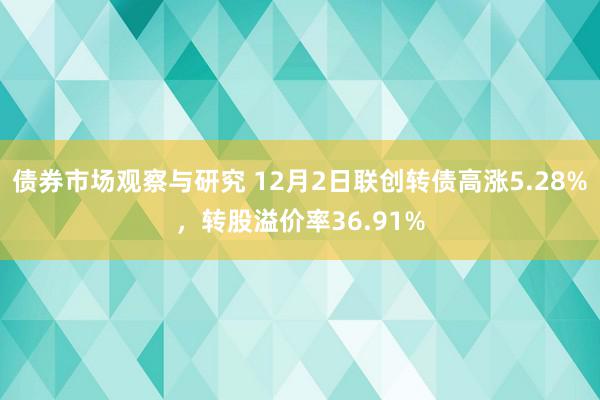 债券市场观察与研究 12月2日联创转债高涨5.28%，转股溢价率36.91%