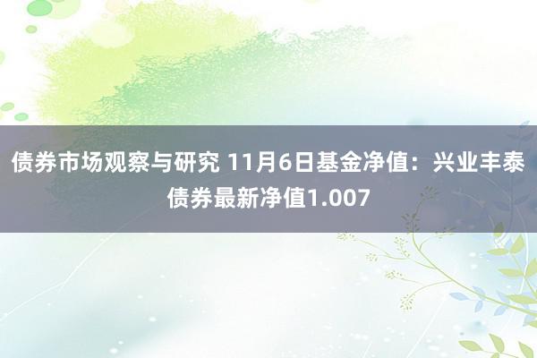 债券市场观察与研究 11月6日基金净值：兴业丰泰债券最新净值1.007