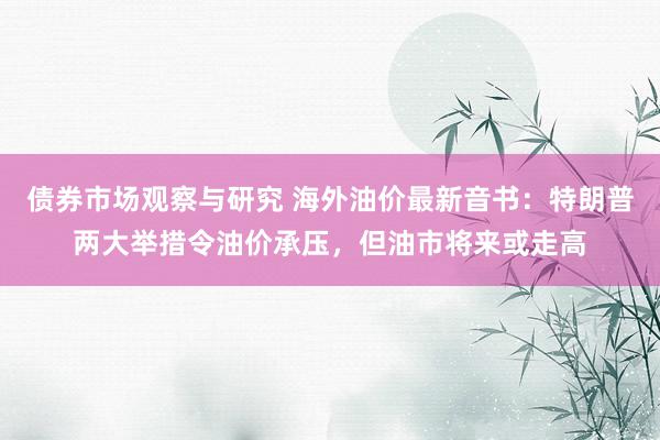 债券市场观察与研究 海外油价最新音书：特朗普两大举措令油价承压，但油市将来或走高