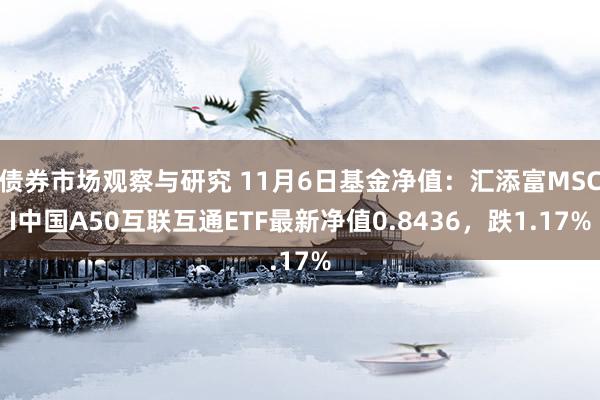 债券市场观察与研究 11月6日基金净值：汇添富MSCI中国A50互联互通ETF最新净值0.8436，跌1.17%