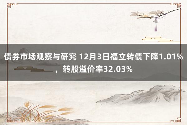 债券市场观察与研究 12月3日福立转债下降1.01%，转股溢价率32.03%