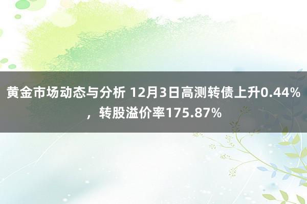 黄金市场动态与分析 12月3日高测转债上升0.44%，转股溢价率175.87%