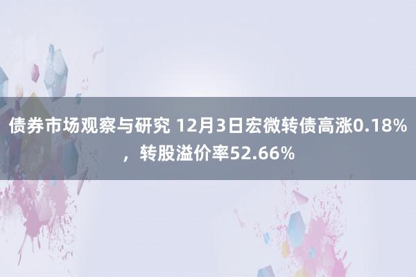 债券市场观察与研究 12月3日宏微转债高涨0.18%，转股溢价率52.66%