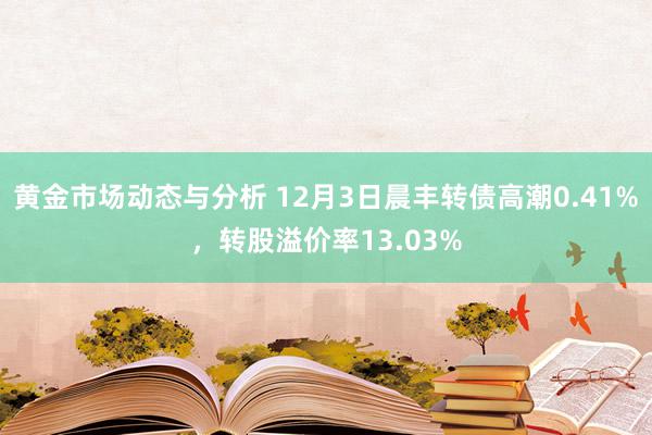 黄金市场动态与分析 12月3日晨丰转债高潮0.41%，转股溢价率13.03%