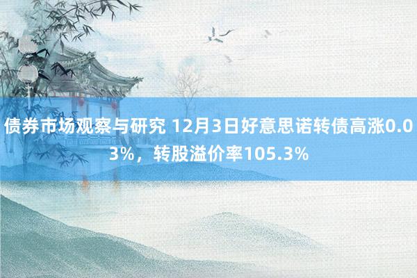 债券市场观察与研究 12月3日好意思诺转债高涨0.03%，转股溢价率105.3%