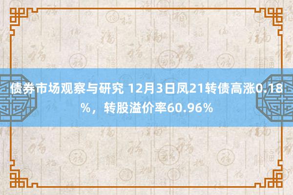 债券市场观察与研究 12月3日凤21转债高涨0.18%，转股溢价率60.96%