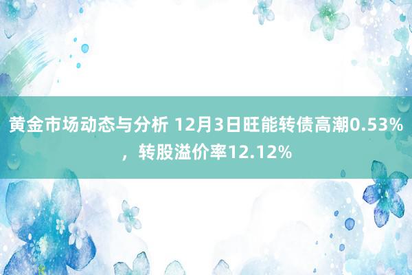 黄金市场动态与分析 12月3日旺能转债高潮0.53%，转股溢价率12.12%