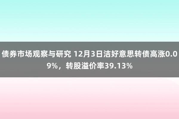 债券市场观察与研究 12月3日洁好意思转债高涨0.09%，转股溢价率39.13%