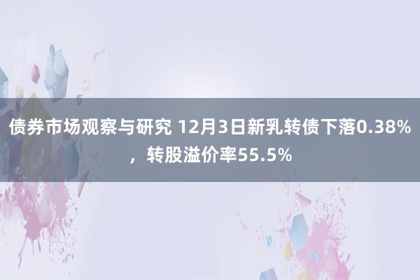 债券市场观察与研究 12月3日新乳转债下落0.38%，转股溢价率55.5%