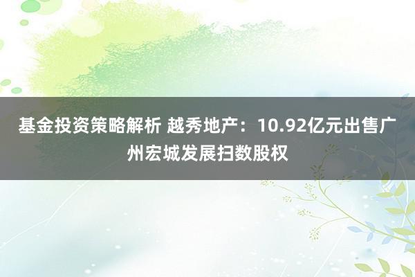 基金投资策略解析 越秀地产：10.92亿元出售广州宏城发展扫数股权