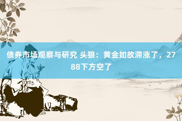 债券市场观察与研究 头狼：黄金如故滞涨了，2788下方空了