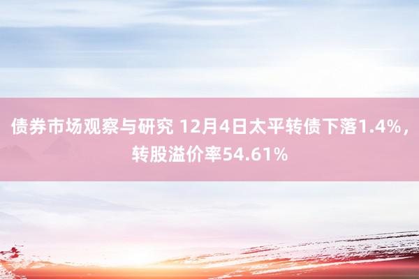 债券市场观察与研究 12月4日太平转债下落1.4%，转股溢价率54.61%