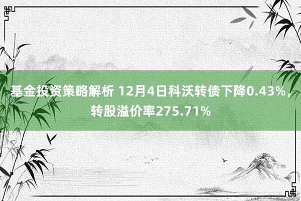 基金投资策略解析 12月4日科沃转债下降0.43%，转股溢价率275.71%