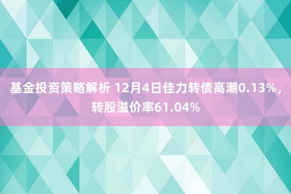 基金投资策略解析 12月4日佳力转债高潮0.13%，转股溢价率61.04%