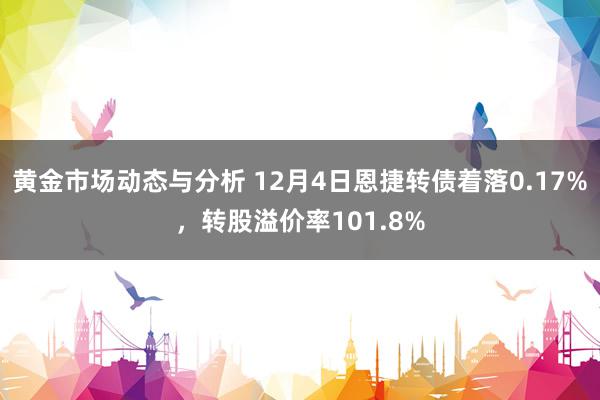 黄金市场动态与分析 12月4日恩捷转债着落0.17%，转股溢价率101.8%